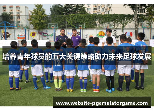 培养青年球员的五大关键策略助力未来足球发展