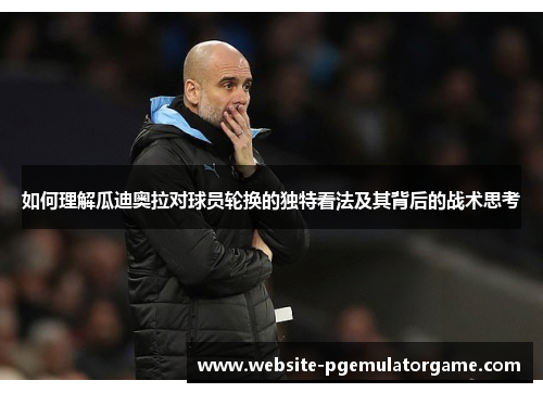 如何理解瓜迪奥拉对球员轮换的独特看法及其背后的战术思考