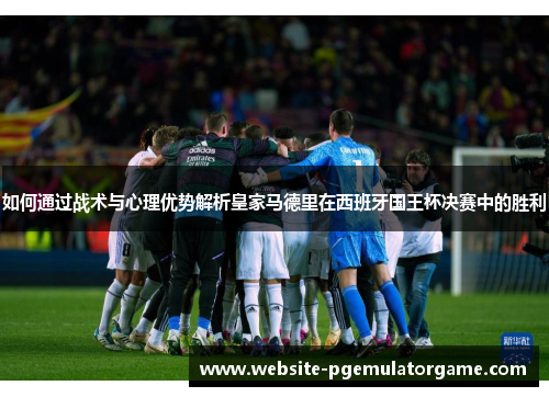 如何通过战术与心理优势解析皇家马德里在西班牙国王杯决赛中的胜利