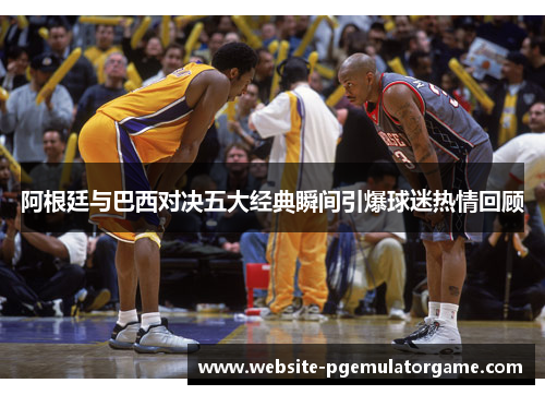 阿根廷与巴西对决五大经典瞬间引爆球迷热情回顾