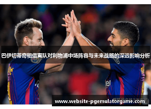 巴伊切蒂奇租借离队对利物浦中场阵容与未来战略的深远影响分析