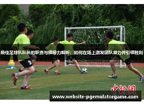 最佳足球队队长的职责与领导力解析：如何在场上激发团队潜力并引领胜利