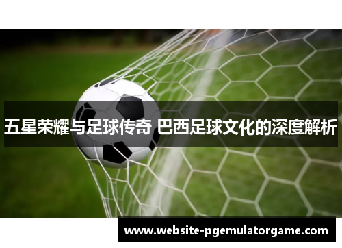 五星荣耀与足球传奇 巴西足球文化的深度解析