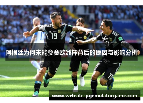 阿根廷为何未能参赛欧洲杯背后的原因与影响分析