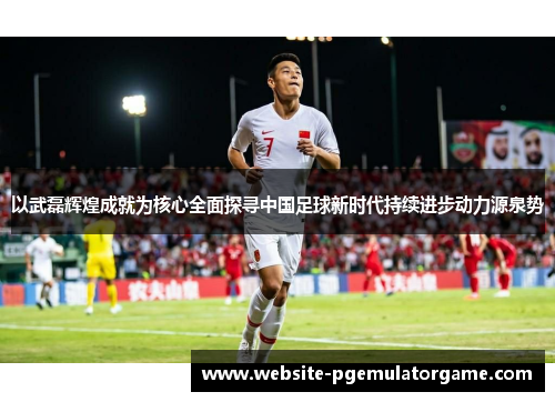 以武磊辉煌成就为核心全面探寻中国足球新时代持续进步动力源泉势
