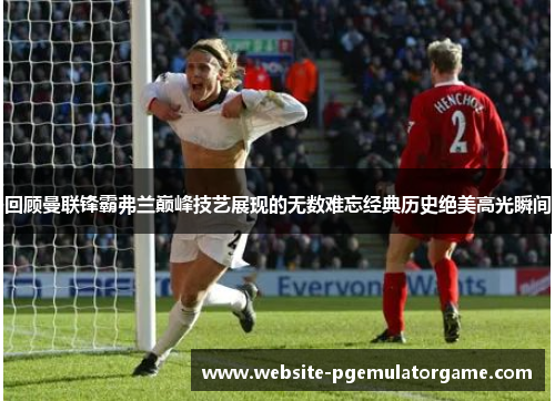 回顾曼联锋霸弗兰巅峰技艺展现的无数难忘经典历史绝美高光瞬间