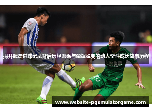 揭开武磊进球纪录背后历经磨砺与荣耀蜕变的动人奋斗成长故事历程