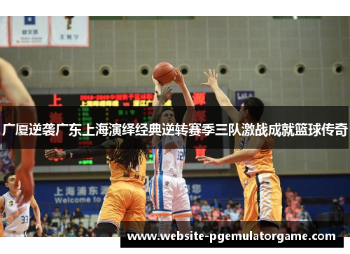 广厦逆袭广东上海演绎经典逆转赛季三队激战成就篮球传奇 广厦逆袭广东上海演绎经典逆转赛季三队激战成就篮球传奇