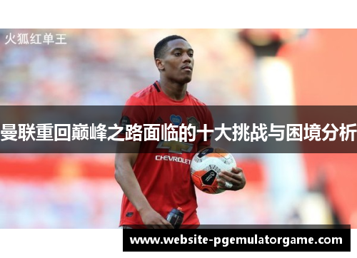 曼联重回巅峰之路面临的十大挑战与困境分析