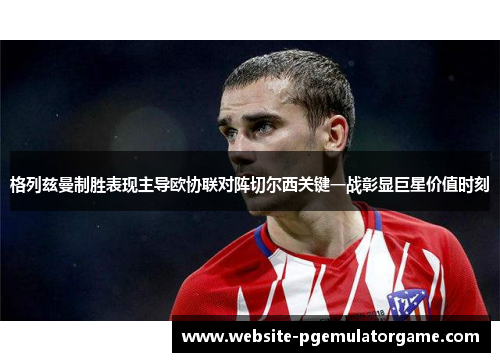 格列兹曼制胜表现主导欧协联对阵切尔西关键一战彰显巨星价值时刻
