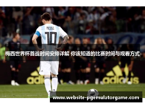 梅西世界杯首战时间安排详解 你该知道的比赛时间与观看方式