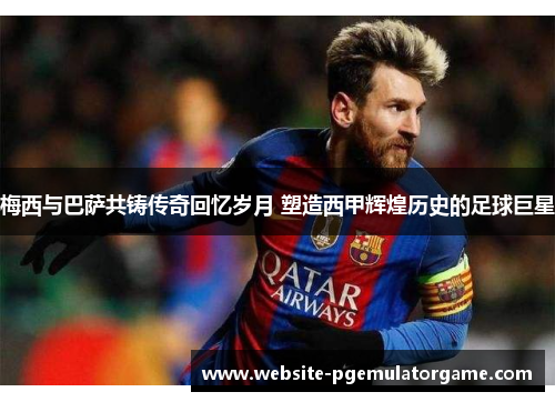 梅西与巴萨共铸传奇回忆岁月 塑造西甲辉煌历史的足球巨星
