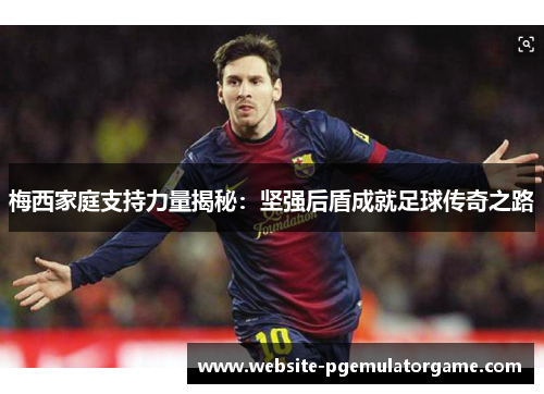 梅西家庭支持力量揭秘：坚强后盾成就足球传奇之路