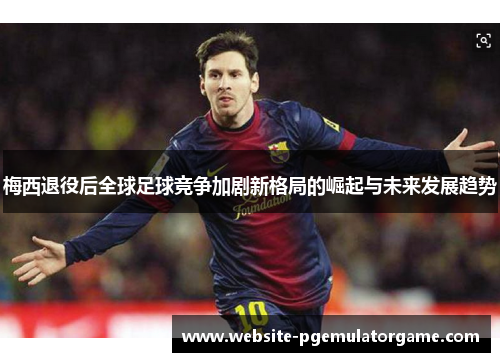 梅西退役后全球足球竞争加剧新格局的崛起与未来发展趋势