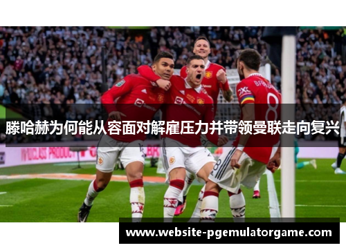 滕哈赫为何能从容面对解雇压力并带领曼联走向复兴